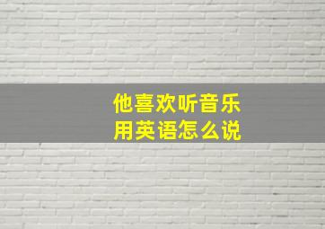 他喜欢听音乐 用英语怎么说